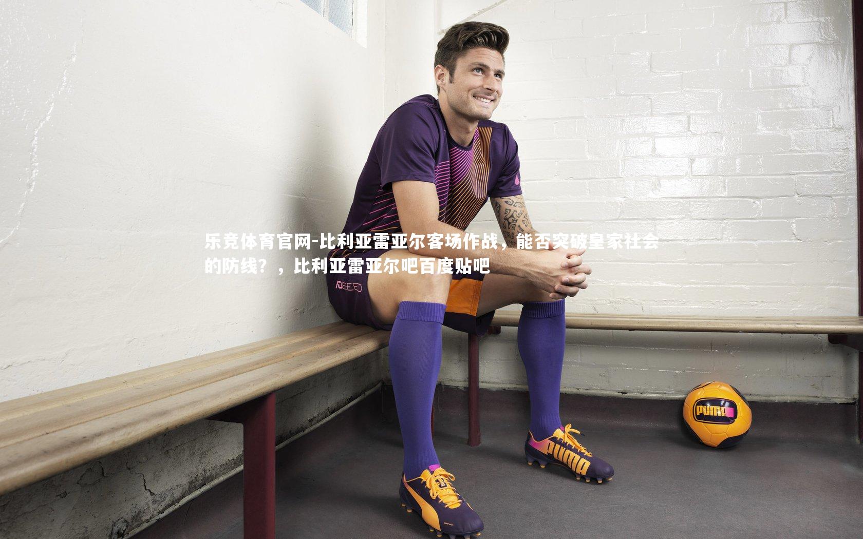 乐竞体育官网-比利亚雷亚尔客场作战，能否突破皇家社会的防线？，比利亚雷亚尔吧百度贴吧
